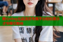 糖心vlog出品演员专属平台轻松展示才华吸引粉丝
