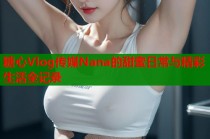 糖心Vlog传媒Nana的甜蜜日常与精彩生活全记录