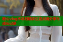 糖心vlog水冰月精彩生活点滴分享与成长记录