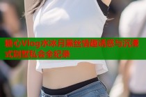 糖心Vlog水冰月黑丝情趣诱惑与沉浸式别墅私会全纪录