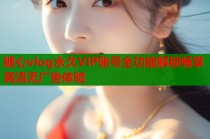 糖心vlog永久VIP账号全功能解锁畅享高清无广告体验