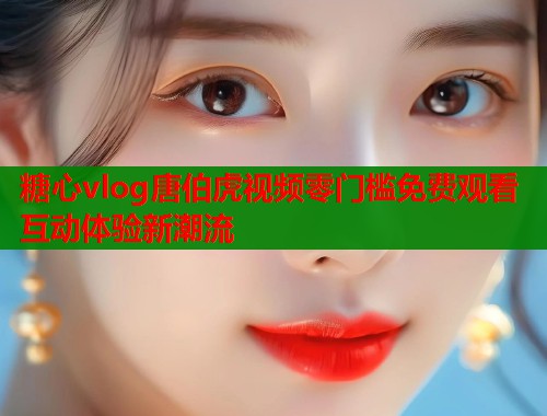 糖心vlog唐伯虎视频零门槛免费观看互动体验新潮流  第2张