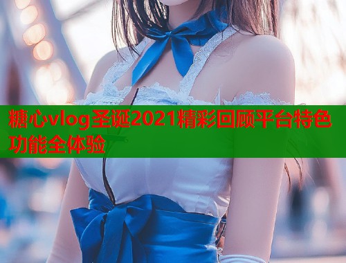 糖心vlog圣诞2021精彩回顾平台特色功能全体验  第1张