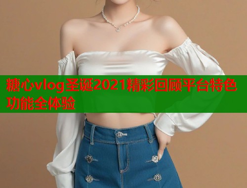 糖心vlog圣诞2021精彩回顾平台特色功能全体验  第2张