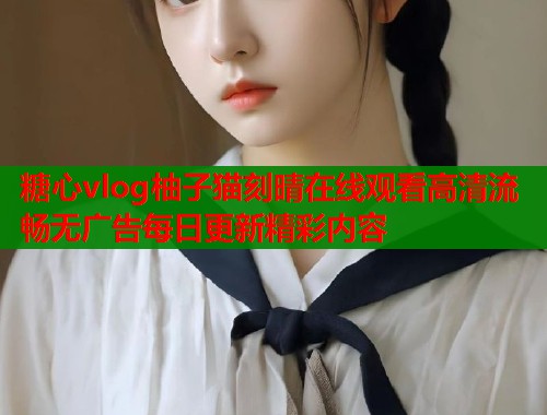 糖心vlog柚子猫刻晴在线观看高清流畅无广告每日更新精彩内容  第1张
