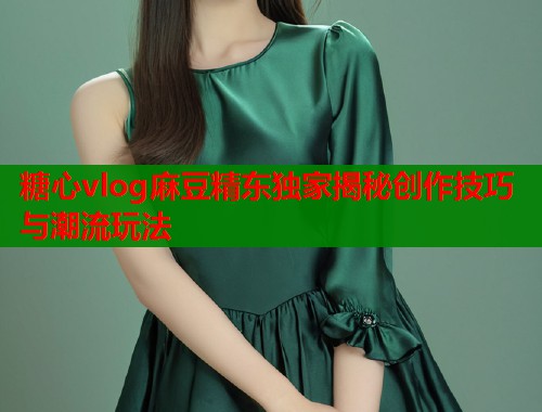 糖心vlog麻豆精东独家揭秘创作技巧与潮流玩法  第2张