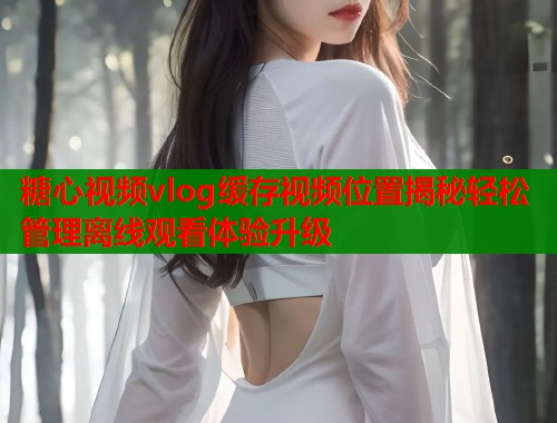 糖心视频vlog缓存视频位置揭秘轻松管理离线观看体验升级  第1张
