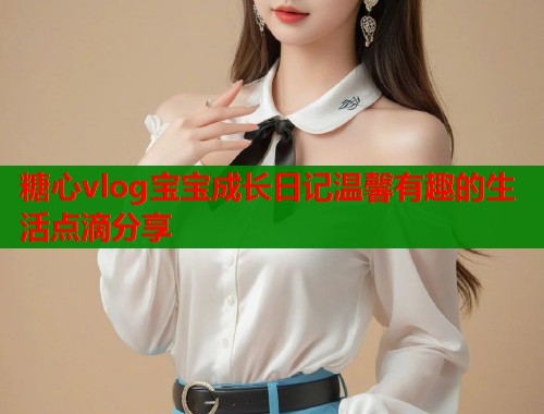 糖心vlog宝宝成长日记温馨有趣的生活点滴分享  第1张
