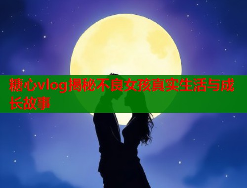 糖心vlog揭秘不良女孩真实生活与成长故事  第1张