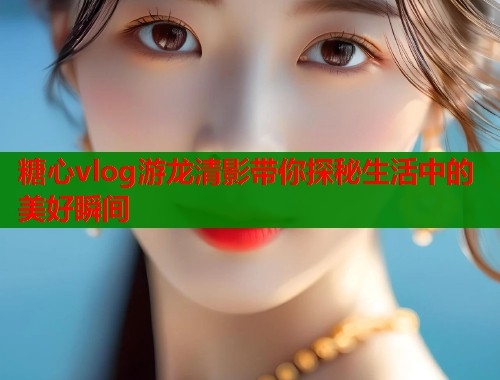 糖心vlog游龙清影带你探秘生活中的美好瞬间  第2张