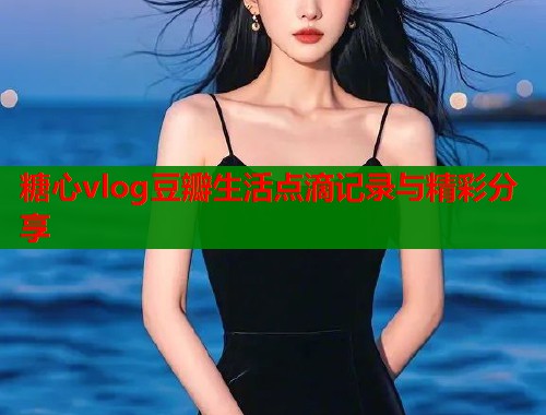 糖心vlog豆瓣生活点滴记录与精彩分享  第2张