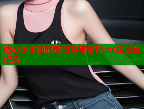 糖心小余的甜蜜日常与精彩cos生活全纪录  第2张