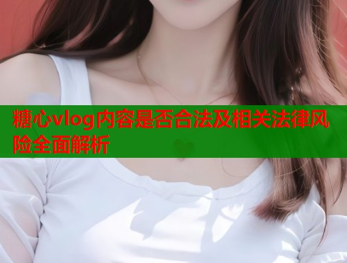 糖心vlog内容是否合法及相关法律风险全面解析  第2张