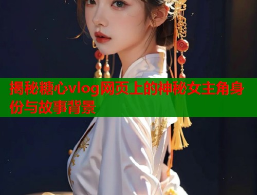 揭秘糖心vlog网页上的神秘女主角身份与故事背景  第1张