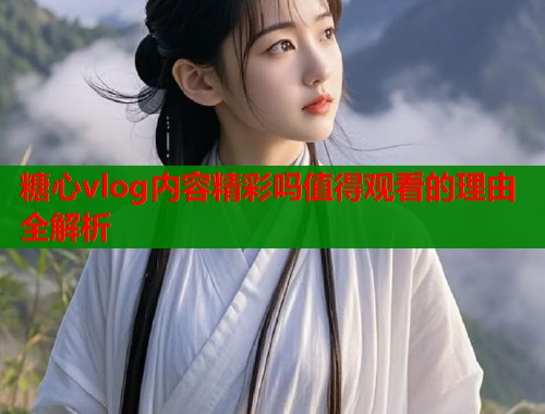 糖心vlog内容精彩吗值得观看的理由全解析  第1张