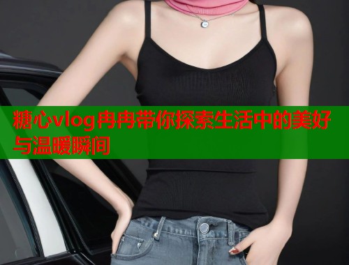 糖心vlog冉冉带你探索生活中的美好与温暖瞬间  第2张