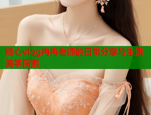 糖心vlog冉冉老师的日常分享与生活美学探索  第1张