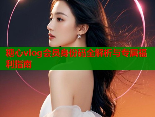 糖心vlog会员身份码全解析与专属福利指南  第2张