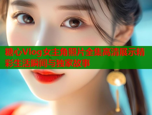糖心Vlog女主角照片全集高清展示精彩生活瞬间与独家故事  第1张