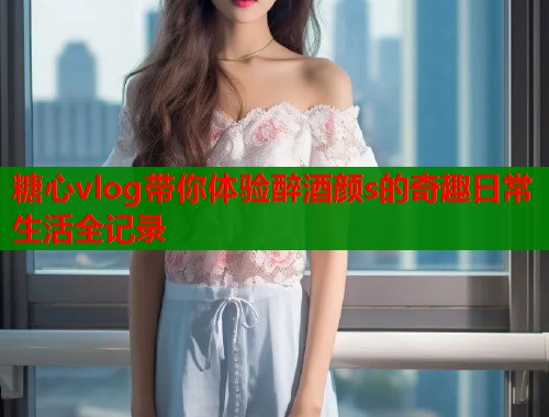 糖心vlog带你体验醉酒颜s的奇趣日常生活全记录  第1张