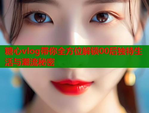 糖心vlog带你全方位解锁00后独特生活与潮流秘密  第1张