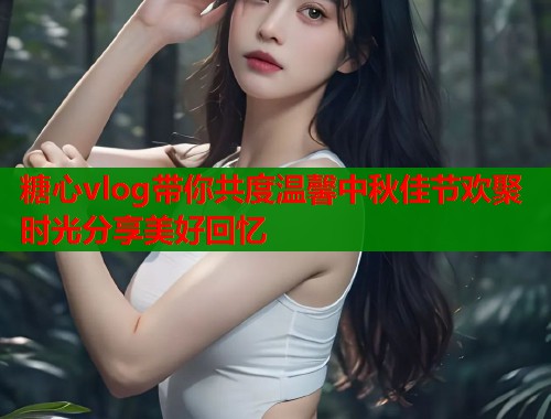 糖心vlog带你共度温馨中秋佳节欢聚时光分享美好回忆  第1张