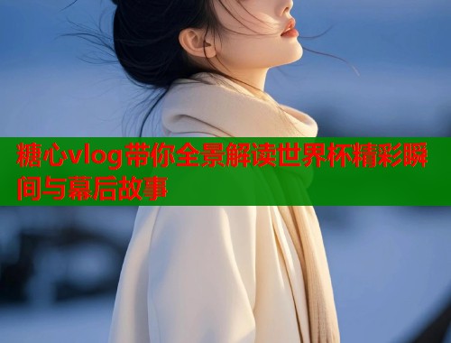 糖心vlog带你全景解读世界杯精彩瞬间与幕后故事  第1张