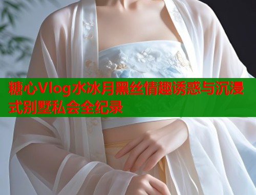 糖心Vlog水冰月黑丝情趣诱惑与沉浸式别墅私会全纪录  第2张