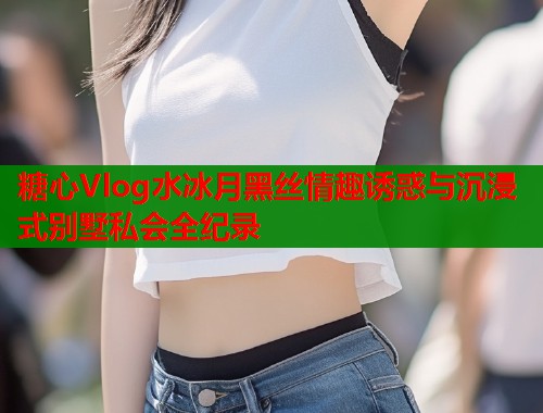 糖心Vlog水冰月黑丝情趣诱惑与沉浸式别墅私会全纪录  第1张