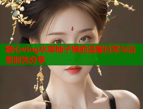 糖心vlog水库柚子猫的温馨日常与治愈时光分享  第1张