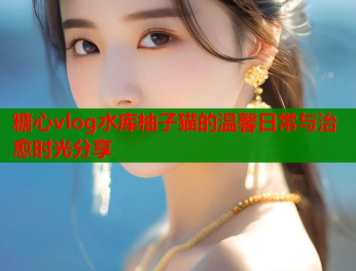 糖心vlog水库柚子猫的温馨日常与治愈时光分享  第2张