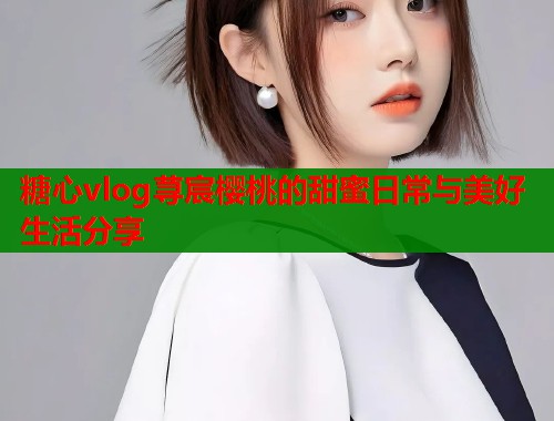 糖心vlog荨宸樱桃的甜蜜日常与美好生活分享  第1张