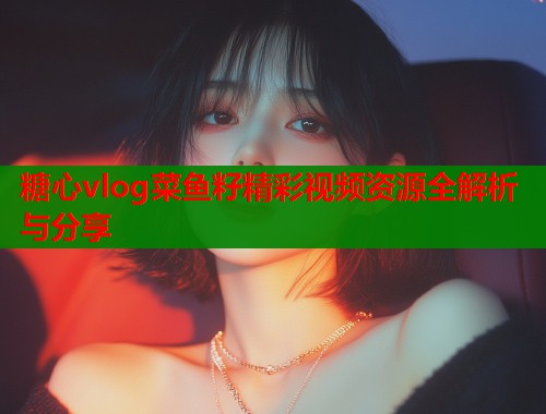 糖心vlog菜鱼籽精彩视频资源全解析与分享  第1张