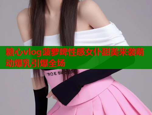 糖心vlog菠萝啤性感女仆甜美来袭萌动爆乳引爆全场  第1张