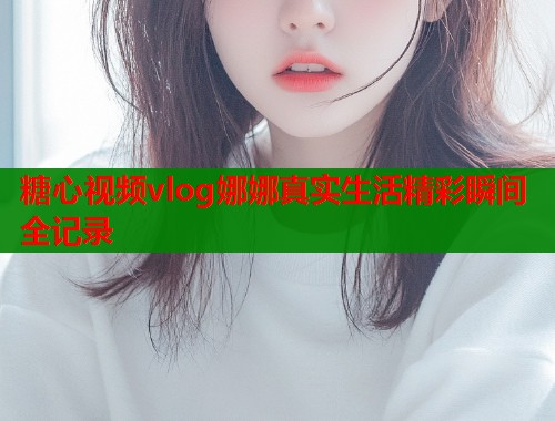 糖心视频vlog娜娜真实生活精彩瞬间全记录  第1张